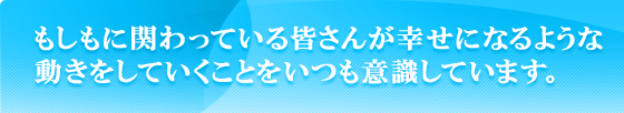 もしもに関わっている皆さんが幸せになるような動きをしていくことをいつも意識しています。